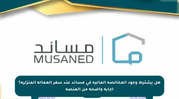 هل يشترط وجود المخالصة المالية في مساند عند سفر العمالة المنزلية؟ إجابة واضحة من المنصة